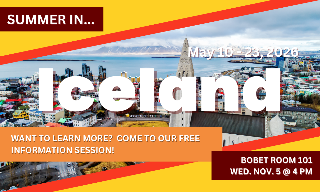 Poster for info session featuring a background of the Reykjavik skyline and Hallgrimskirkja cathedral. Text information about the event is included in blocks across the image. SUMMER IN…ICELAND! MAY TENTH TO TWENTY THIRD, TWENTY TWENTY SIX. WANT TO LEARN MORE? COME TO OUR FREE INFORMATION SESSION! BOBET ROOM ONE ZERO ONE. WEDNESDAY NOVEMBER FIFTH AT FOUR P M.