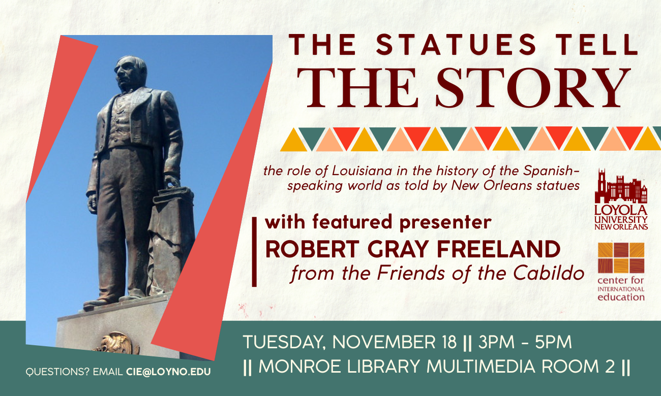 Flyer for event featuring an image of the statue of Benito Juarez, located on Conti Street in New Orleans. Text with event date and time are accentuated by teal, red, and yellow triangular-patterned borders. THE STATUES TELL THE STORY: THE ROLE OF LOUISIANA IN THE HISTORY OF THE SPANISH-SPEAKING WORLD AS TOLD BY NEW ORLEANS STATUES. WITH FEATURED PRESENTER ROBERT GRAY FREELAND OF THE FRIENDS OF THE CABILDO. TUESDAY, NOVEMBER EIGHTEENTH, THREE TO FIVE P M, IN MONROE LIBRARY MULTIMEDIA ROOM TWO.