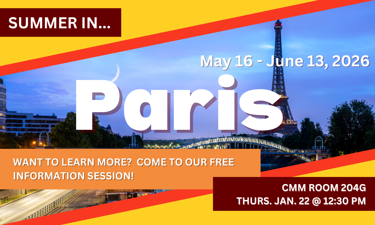 Poster for info session featuring a background of the Parisian skyline at night, featuring the Eiffel Tower. Text information about the event is included in blocks across the image. SUMMER IN…PARIS! MAY SIXTEENTH TO JUNE THIRTEENTH, TWENTY TWENTY SIX. WANT TO LEARN MORE? COME TO OUR FREE INFORMATION SESSION! C M M ROOM TWO ZERO FOUR G. THURSDAY JANUARY TWENTY-SECOND AT TWELVE THIRTY P M.