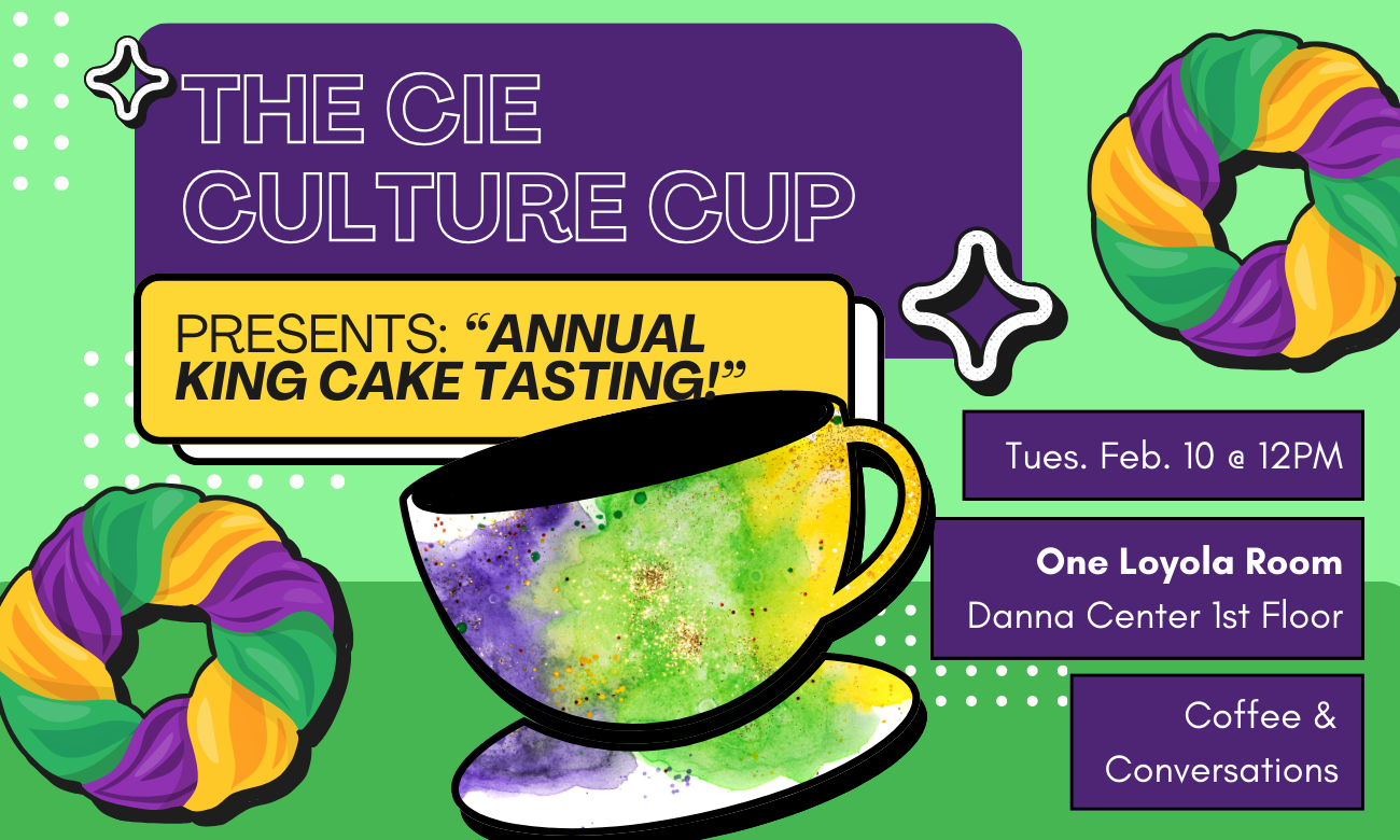 Flyer for the event featuring a stylized coffee cup decorated with gold, green, and purple sugars, like on a king cake. The cup is set against a light green background. Text information about the event is included in dark purple bubbles across the image: THE C I E CULTURE CUP PRESENTS: ANNUAL KING CAKE TASTING! TUESDAY FEBRUARY TENTH AT TWELVE P M. ONE LOYOLA ROOM, DANNA CENTER FIRST FLOOR. COFFEE AND CONVERSATIONS!