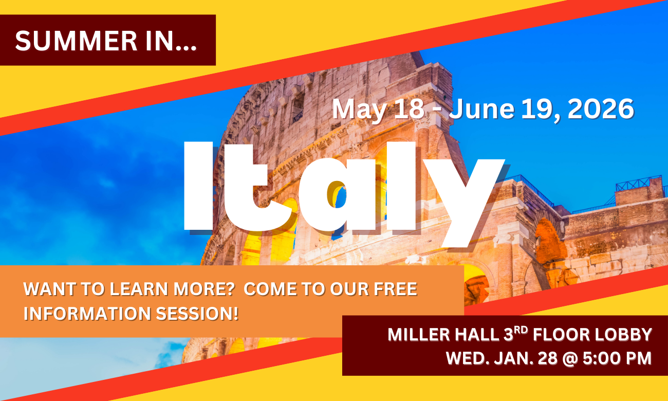 Poster for info session featuring a background of the Coliseum in Rome, Italy. Text information about the event is included in blocks across the image. SUMMER IN…ITALY! MAY EIGHTEENTH TO JUNE NINETEENTH, TWENTY TWENTY SIX. WANT TO LEARN MORE? COME TO OUR FREE INFORMATION SESSION! MILLER HALL THIRD FLOOR LOBBY. WEDNESDAY JANUARY TWENTY EIGHTH AT FIVE P M.